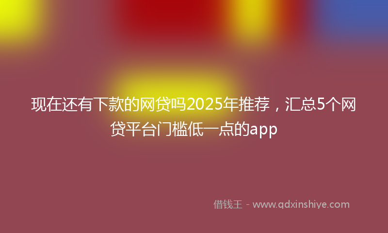 现在还有下款的网贷吗2025年推荐，汇总5个网贷平台门槛低一点的app