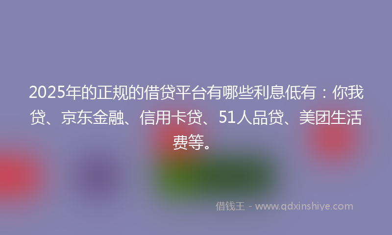 2025年的正规的借贷平台有哪些利息低有：你我贷、京东金融、信用卡贷、51人品贷、美团生活费等。