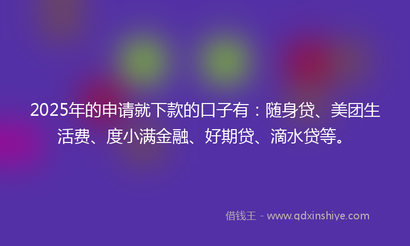 2025年的申请就下款的口子有：随身贷、美团生活费、度小满金融、好期贷、滴水贷等。