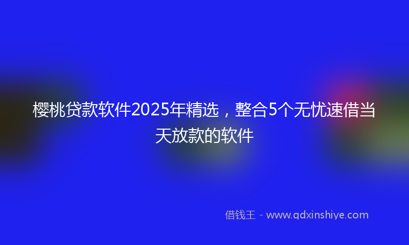 樱桃贷款软件2025年精选，整合5个无忧速借当天放款的软件