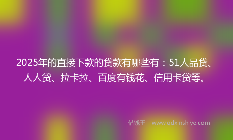 2025年的直接下款的贷款有哪些有：51人品贷、人人贷、拉卡拉、百度有钱花、信用卡贷等。