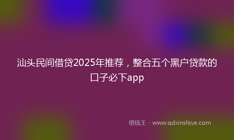 汕头民间借贷2025年推荐，整合五个黑户贷款的口子必下app