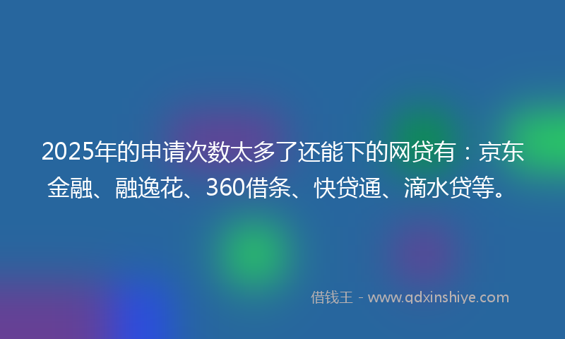 2025年的申请次数太多了还能下的网贷有：京东金融、融逸花、360借条、快贷通、滴水贷等。