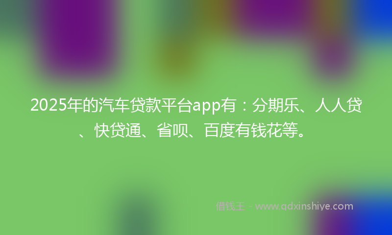 2025年的汽车贷款平台app有：分期乐、人人贷、快贷通、省呗、百度有钱花等。