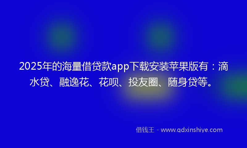 2025年的海量借贷款app下载安装苹果版有：滴水贷、融逸花、花呗、投友圈、随身贷等。