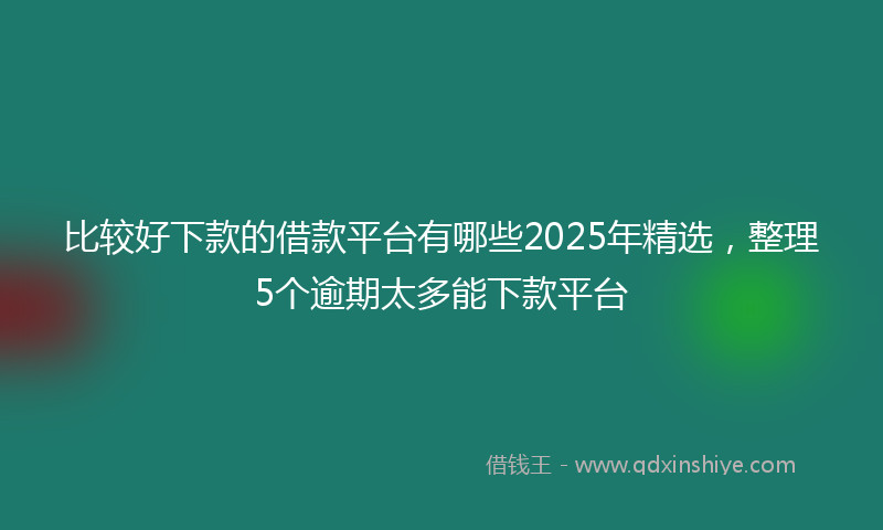 比较好下款的借款平台有哪些2025年精选,整理5个逾期太多能下款平台
