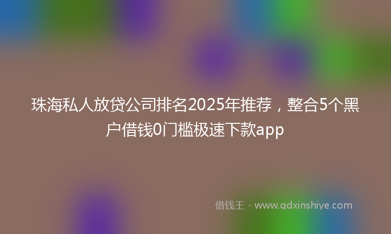 珠海私人放贷公司排名2025年推荐，整合5个黑户借钱0门槛极速下款app