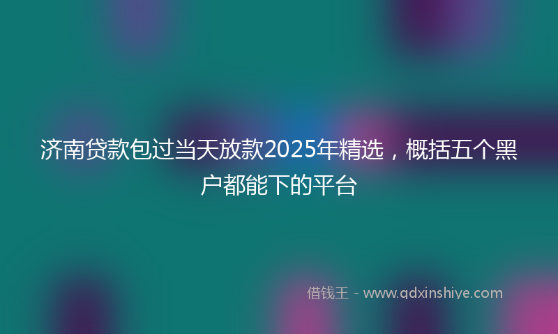 济南贷款包过当天放款2025年精选，概括五个黑户都能下的平台
