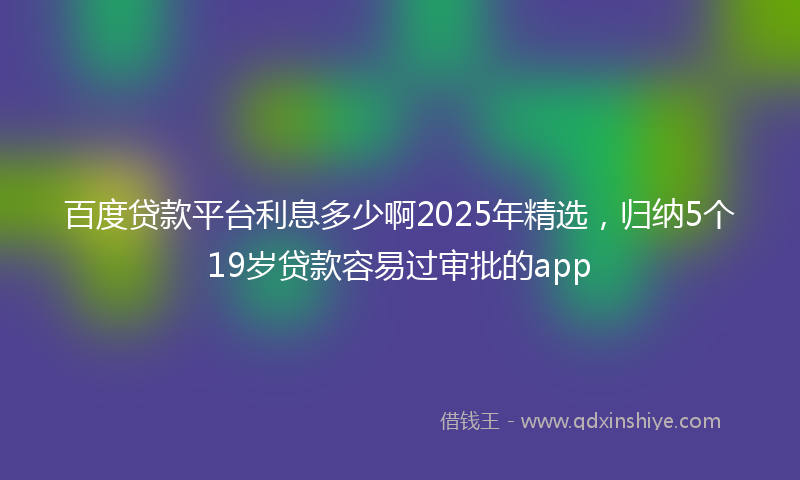 百度贷款平台利息多少啊2025年精选，归纳5个19岁贷款容易过审批的app
