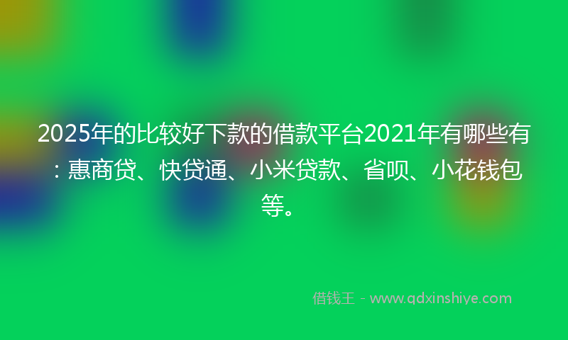 2025年的比较好下款的借款平台2021年有哪些有：惠商贷、快贷通、小米贷款、省呗、小花钱包等。