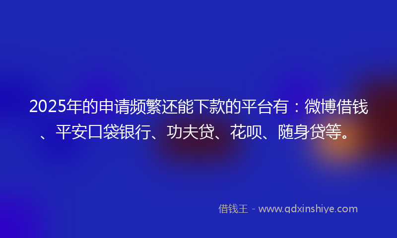 2025年的申请频繁还能下款的平台有：微博借钱、平安口袋银行、功夫贷、花呗、随身贷等。