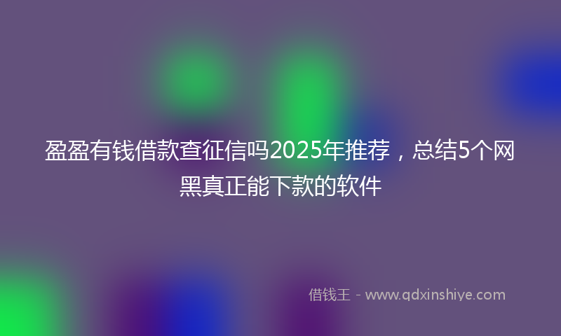 盈盈有钱借款查征信吗2025年推荐，总结5个网黑真正能下款的软件