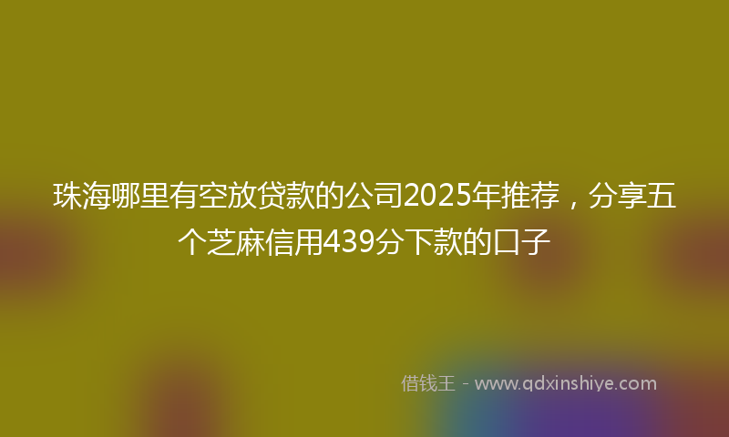 珠海哪里有空放贷款的公司2025年推荐，分享五个芝麻信用439分下款的口子
