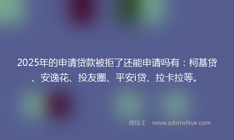 2025年的申请贷款被拒了还能申请吗有：柯基贷、安逸花、投友圈、平安i贷、拉卡拉等。