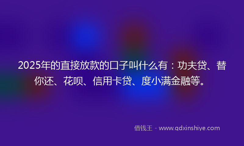 2025年的直接放款的口子叫什么有：功夫贷、替你还、花呗、信用卡贷、度小满金融等。