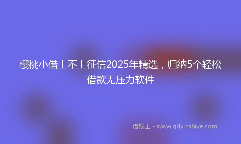 樱桃小借上不上征信2025年精选，归纳5个轻松借款无压力软件