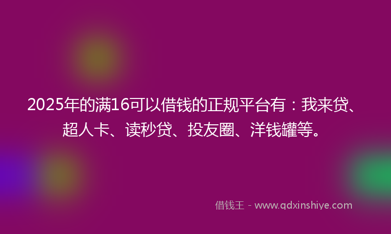 2025年的满16可以借钱的正规平台有：我来贷、超人卡、读秒贷、投友圈、洋钱罐等。