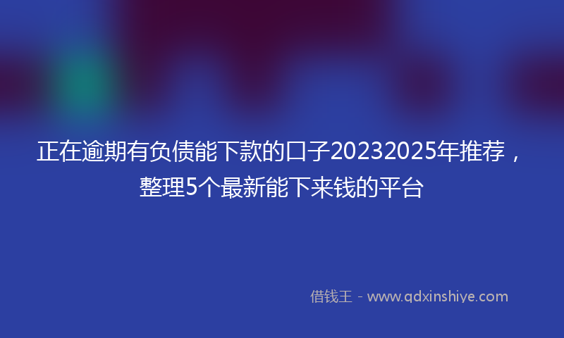 正在逾期有负债能下款的口子20232025年推荐，整理5个最新能下来钱的平台