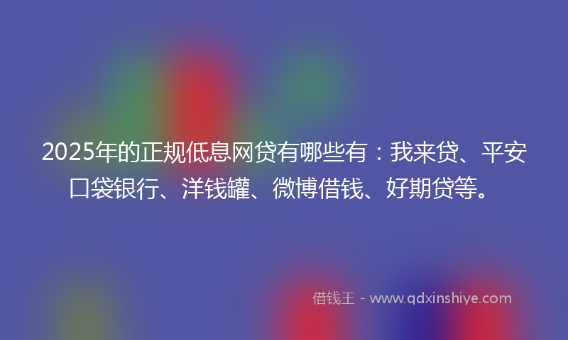 2025年的正规低息网贷有哪些有：我来贷、平安口袋银行、洋钱罐、微博借钱、好期贷等。