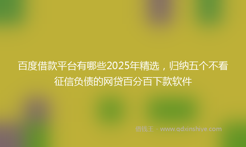百度借款平台有哪些2025年精选，归纳五个不看征信负债的网贷百分百下款软件