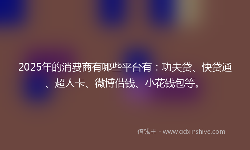 2025年的消费商有哪些平台有：功夫贷、快贷通、超人卡、微博借钱、小花钱包等。
