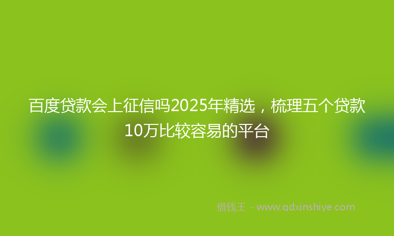 百度贷款会上征信吗2025年精选，梳理五个贷款10万比较容易的平台