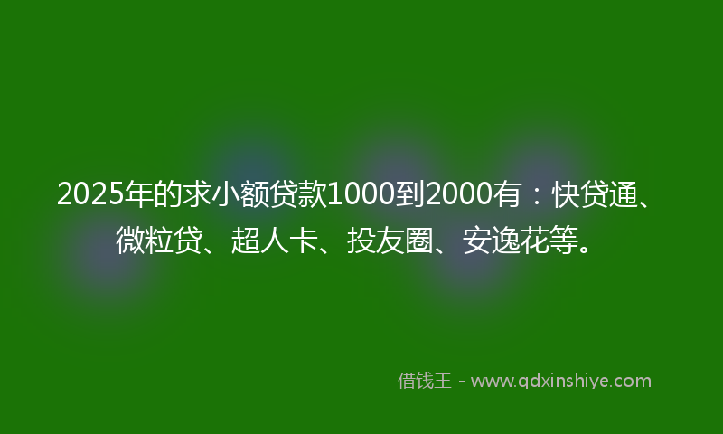 2025年的求小额贷款1000到2000有:快贷通、微粒贷、超人卡、投友圈、安逸花等。