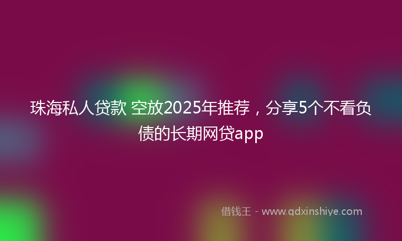 珠海私人贷款 空放2025年推荐，分享5个不看负债的长期网贷app