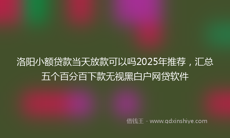 洛阳小额贷款当天放款可以吗2025年推荐，汇总五个百分百下款无视黑白户网贷软件