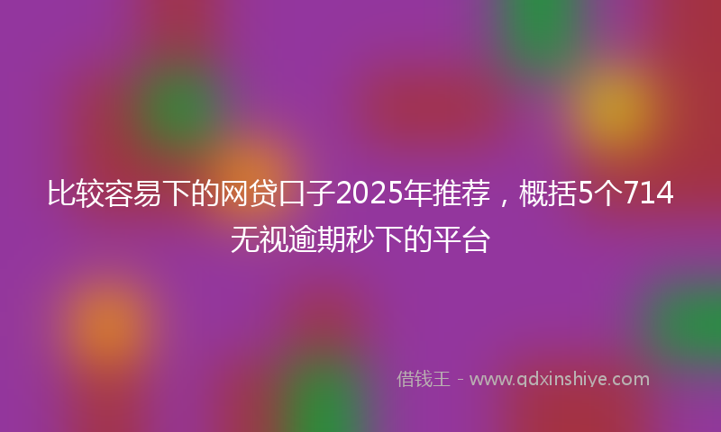 比较容易下的网贷口子2025年推荐，概括5个714无视逾期秒下的平台