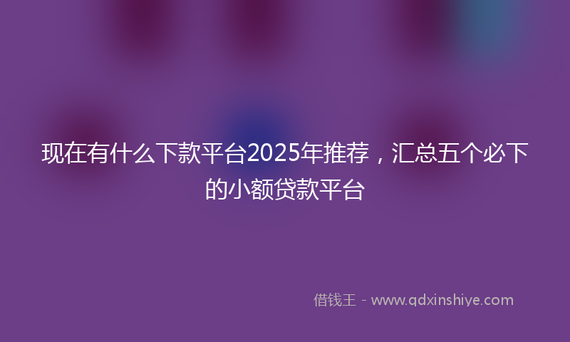 现在有什么下款平台2025年推荐，汇总五个必下的小额贷款平台