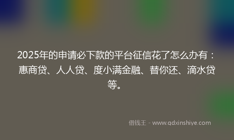 2025年的申请必下款的平台征信花了怎么办有：惠商贷、人人贷、度小满金融、替你还、滴水贷等。