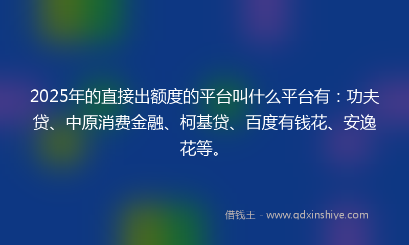 2025年的直接出额度的平台叫什么平台有：功夫贷、中原消费金融、柯基贷、百度有钱花、安逸花等。