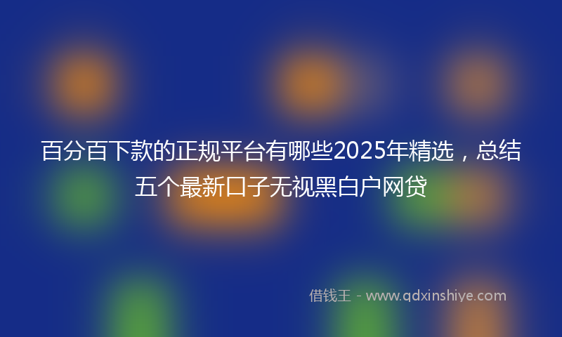 百分百下款的正规平台有哪些2025年精选，总结五个最新口子无视黑白户网贷