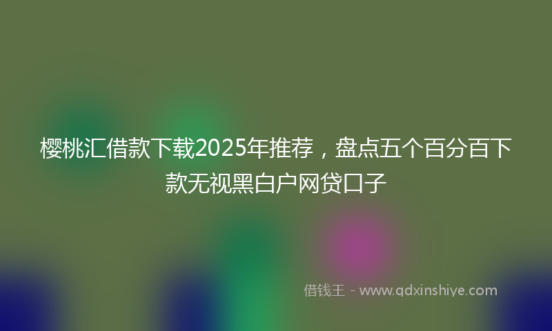 樱桃汇借款下载2025年推荐，盘点五个百分百下款无视黑白户网贷口子