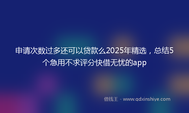 申请次数过多还可以贷款么2025年精选，总结5个急用不求评分快借无忧的app