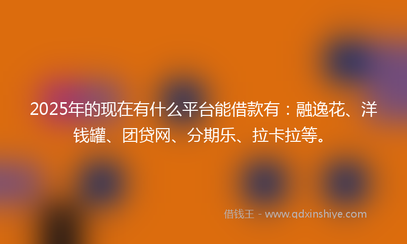 2025年的现在有什么平台能借款有：融逸花、洋钱罐、团贷网、分期乐、拉卡拉等。