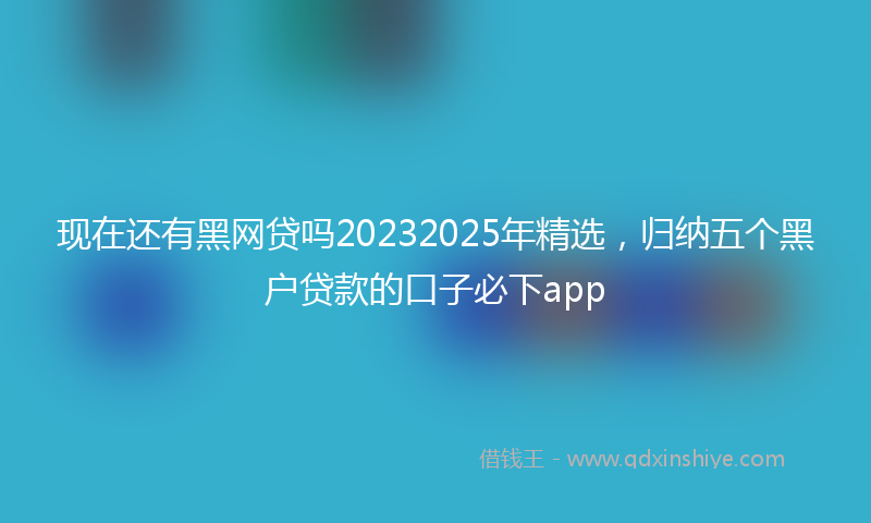 现在还有黑网贷吗20232025年精选,归纳五个黑户贷款的口子必下app