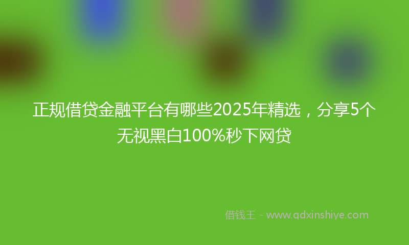 正规借贷金融平台有哪些2025年精选，分享5个无视黑白100%秒下网贷