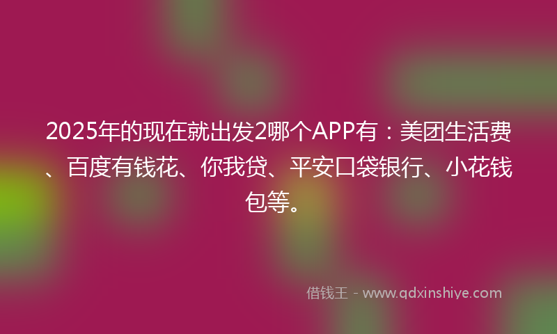 2025年的现在就出发2哪个APP有：美团生活费、百度有钱花、你我贷、平安口袋银行、小花钱包等。