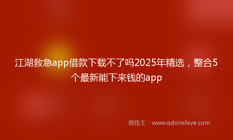 江湖救急app借款下载不了吗2025年精选，整合5个最新能下来钱的app