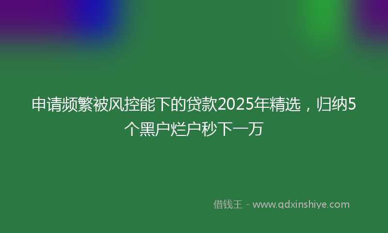 申请频繁被风控能下的贷款2025年精选，归纳5个黑户烂户秒下一万