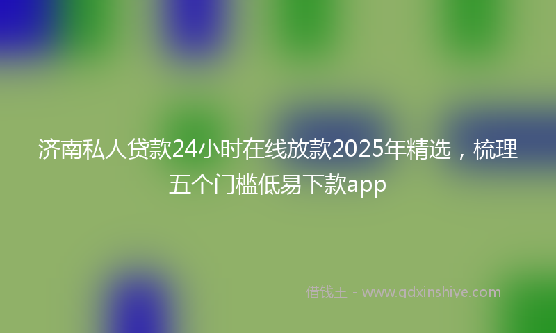 济南私人贷款24小时在线放款2025年精选，梳理五个门槛低易下款app