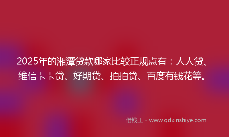 2025年的湘潭贷款哪家比较正规点有：人人贷、维信卡卡贷、好期贷、拍拍贷、百度有钱花等。
