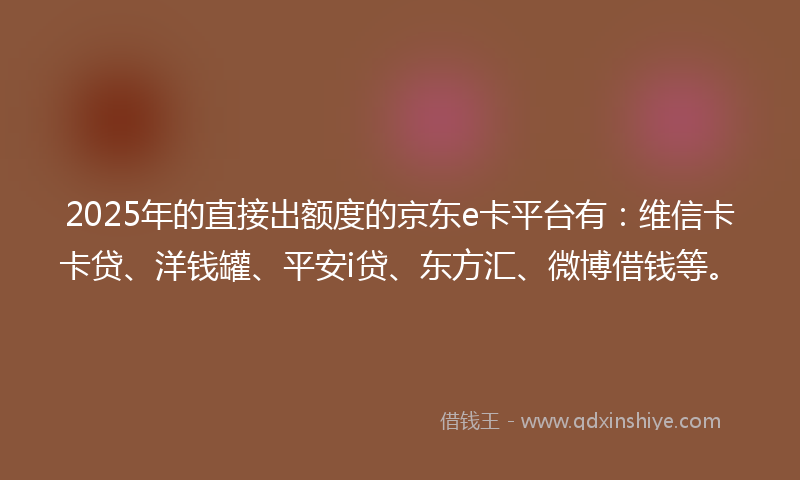 2025年的直接出额度的京东e卡平台有：维信卡卡贷、洋钱罐、平安i贷、东方汇、微博借钱等。