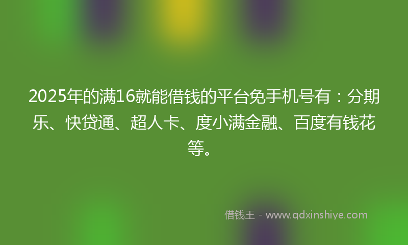 2025年的满16就能借钱的平台免手机号有：分期乐、快贷通、超人卡、度小满金融、百度有钱花等。