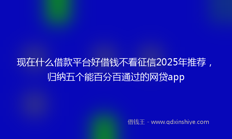 现在什么借款平台好借钱不看征信2025年推荐，归纳五个能百分百通过的网贷app