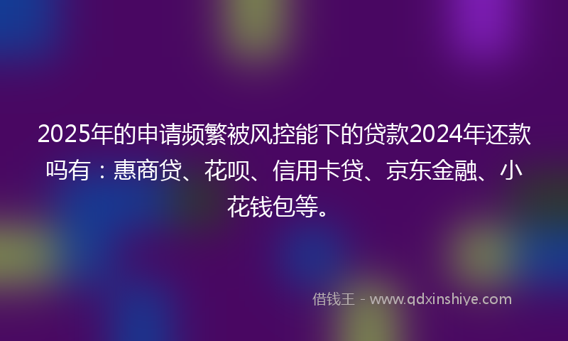 2025年的申请频繁被风控能下的贷款2024年还款吗有：惠商贷、花呗、信用卡贷、京东金融、小花钱包等。