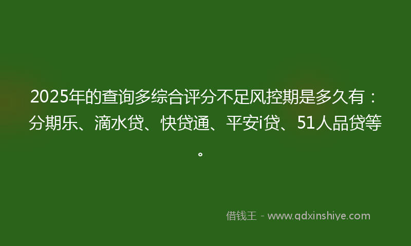 2025年的查询多综合评分不足风控期是多久有：分期乐、滴水贷、快贷通、平安i贷、51人品贷等。
