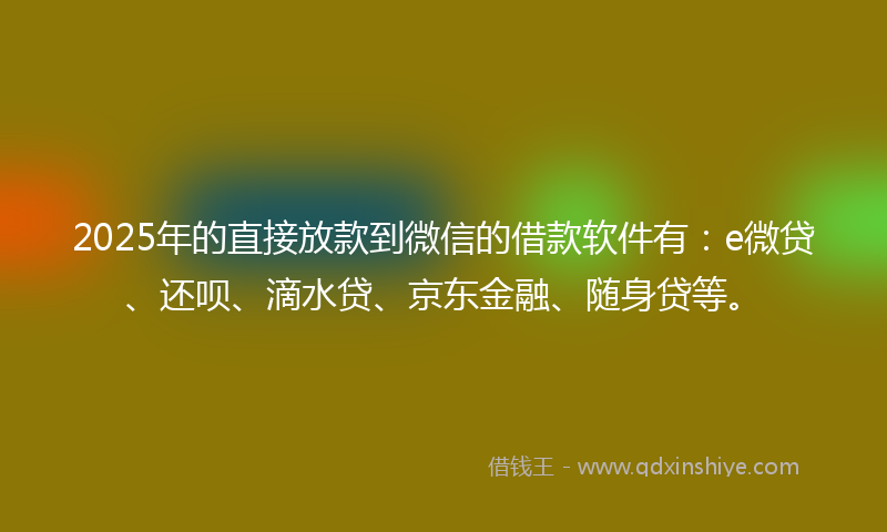 2025年的直接放款到微信的借款软件有：e微贷、还呗、滴水贷、京东金融、随身贷等。